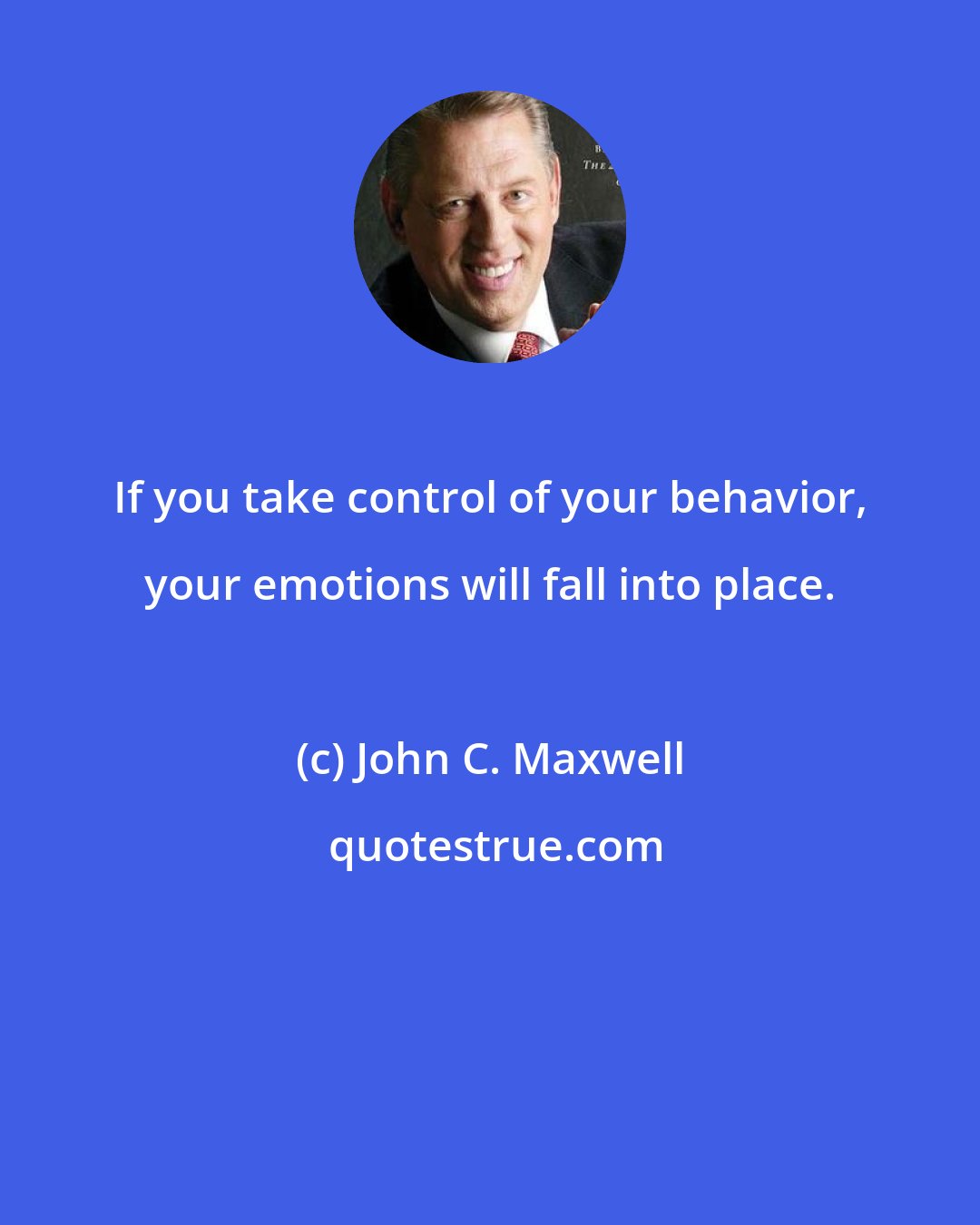 John C. Maxwell: If you take control of your behavior, your emotions will fall into place.