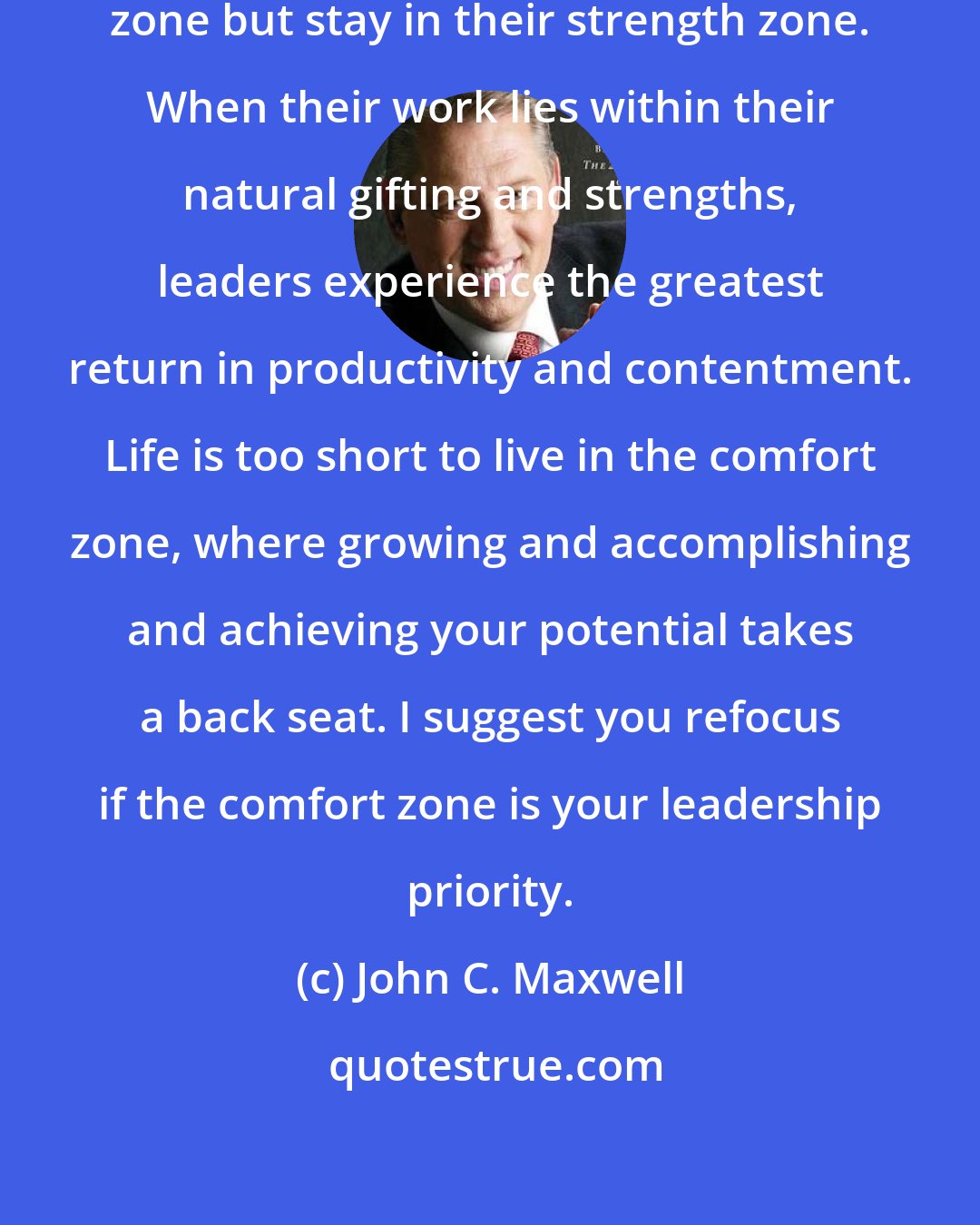 John C. Maxwell: Leaders should get out of their comfort zone but stay in their strength zone. When their work lies within their natural gifting and strengths, leaders experience the greatest return in productivity and contentment. Life is too short to live in the comfort zone, where growing and accomplishing and achieving your potential takes a back seat. I suggest you refocus if the comfort zone is your leadership priority.