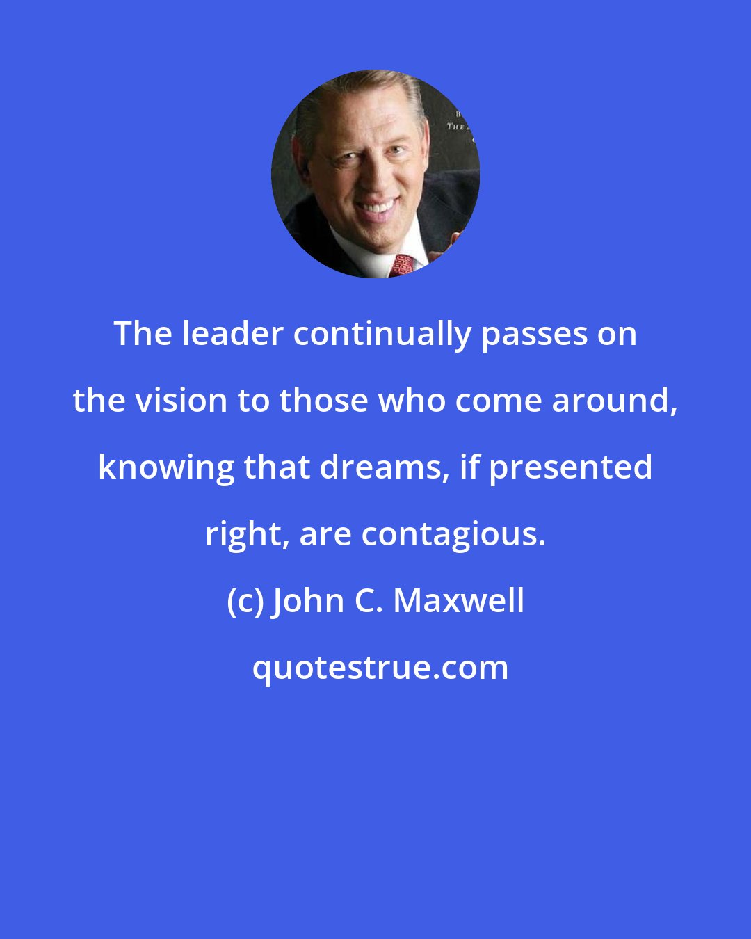 John C. Maxwell: The leader continually passes on the vision to those who come around, knowing that dreams, if presented right, are contagious.