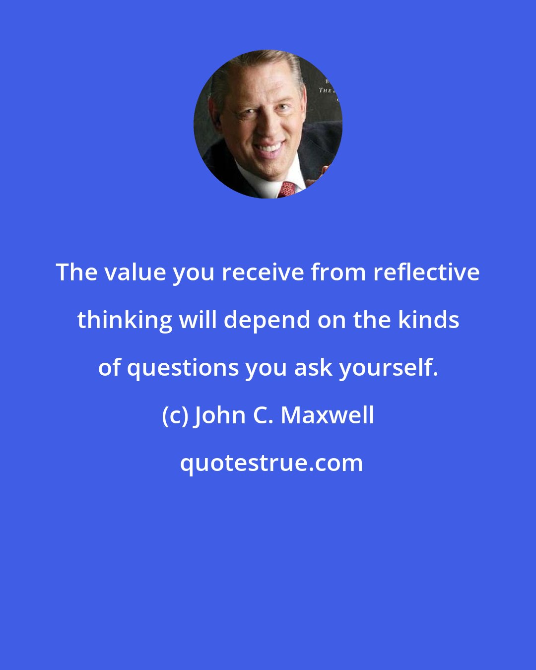 John C. Maxwell: The value you receive from reflective thinking will depend on the kinds of questions you ask yourself.