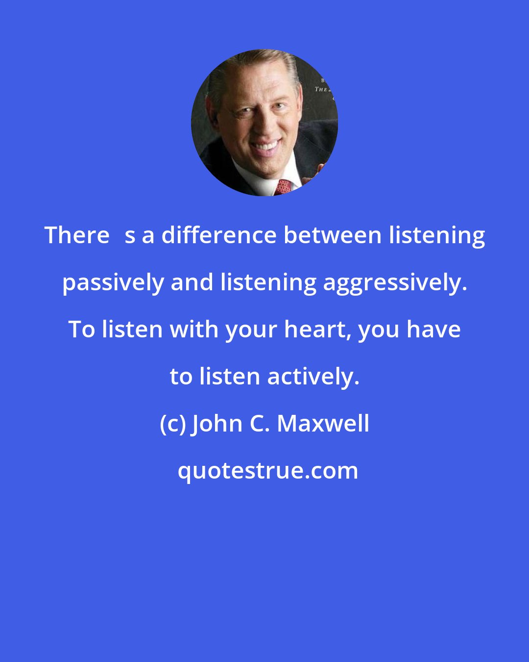 John C. Maxwell: Theres a difference between listening passively and listening aggressively. To listen with your heart, you have to listen actively.