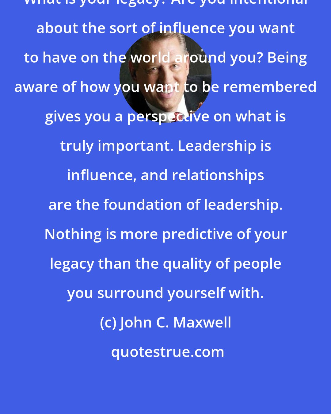 John C. Maxwell: What is your legacy? Are you intentional about the sort of influence you want to have on the world around you? Being aware of how you want to be remembered gives you a perspective on what is truly important. Leadership is influence, and relationships are the foundation of leadership. Nothing is more predictive of your legacy than the quality of people you surround yourself with.