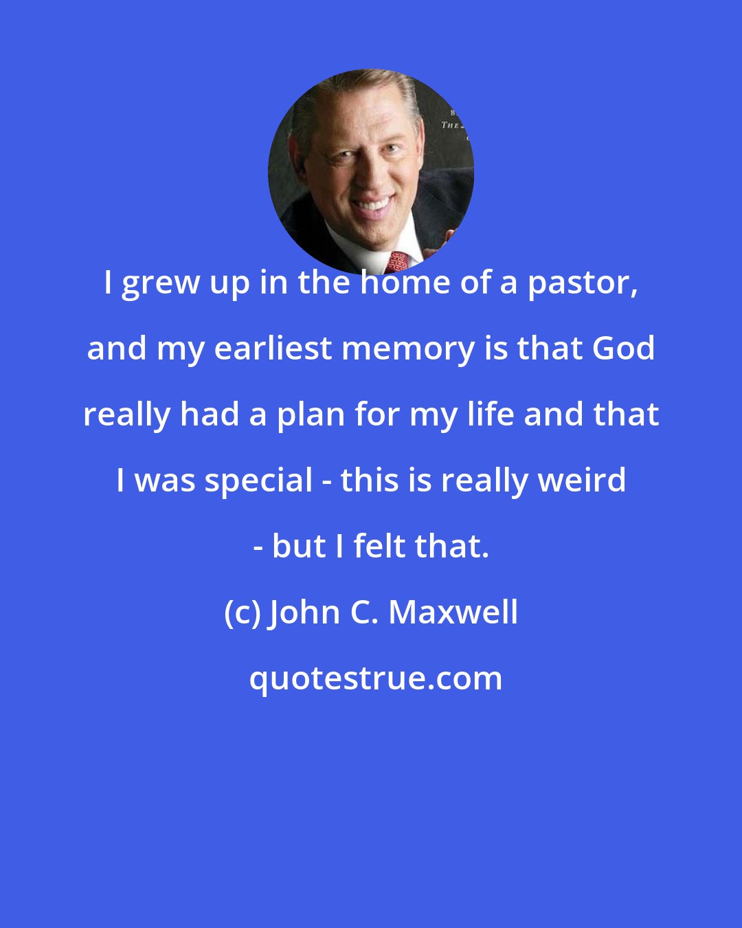 John C. Maxwell: I grew up in the home of a pastor, and my earliest memory is that God really had a plan for my life and that I was special - this is really weird - but I felt that.