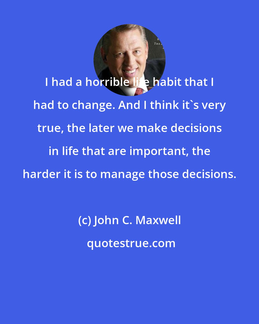 John C. Maxwell: I had a horrible life habit that I had to change. And I think it's very true, the later we make decisions in life that are important, the harder it is to manage those decisions.