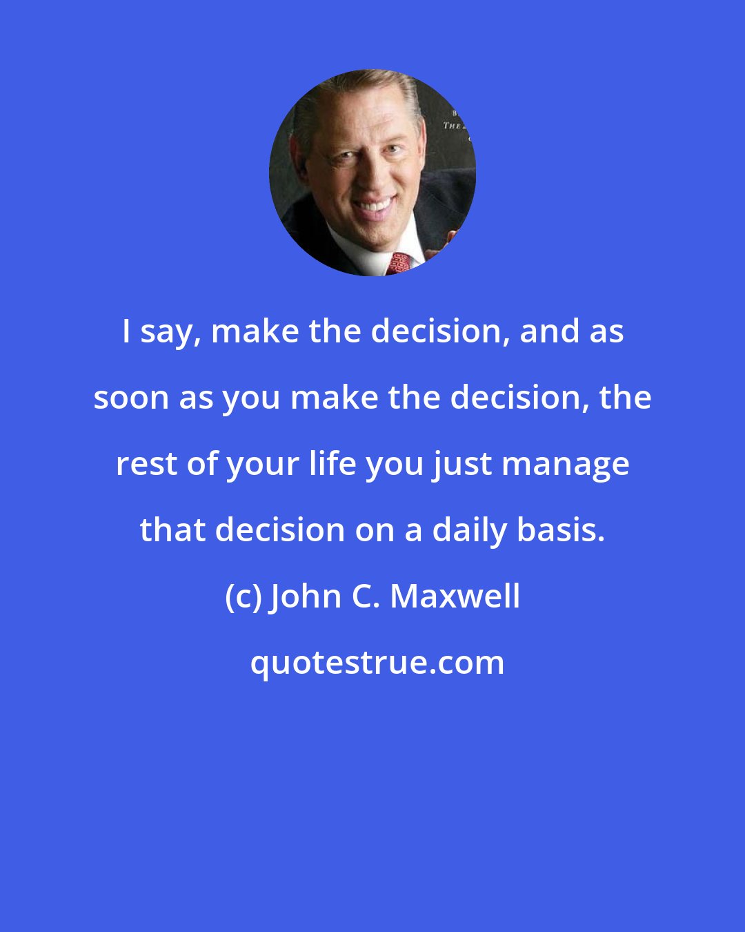 John C. Maxwell: I say, make the decision, and as soon as you make the decision, the rest of your life you just manage that decision on a daily basis.