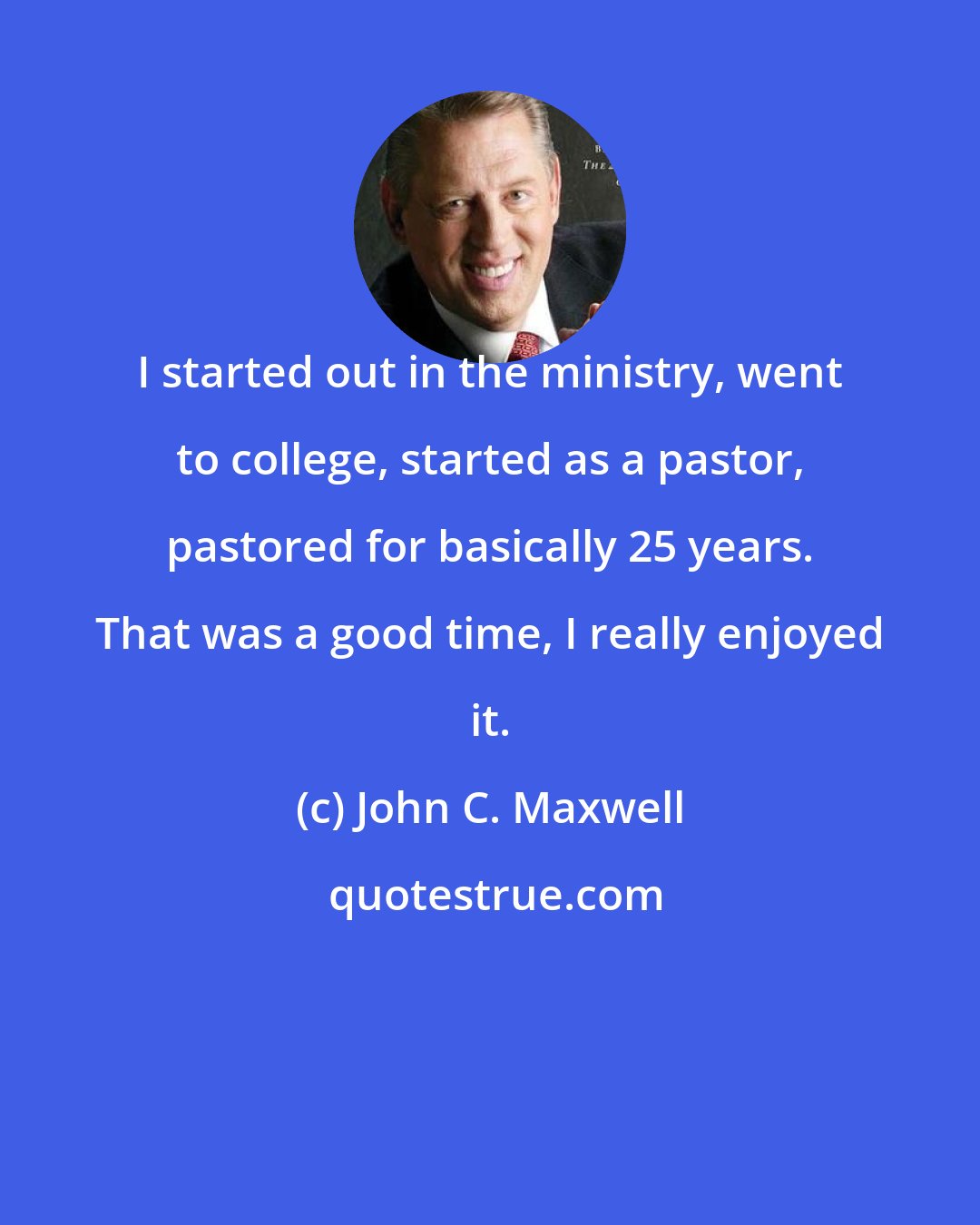 John C. Maxwell: I started out in the ministry, went to college, started as a pastor, pastored for basically 25 years. That was a good time, I really enjoyed it.