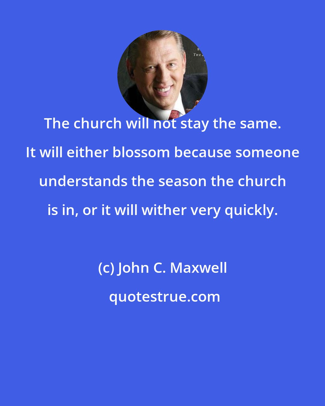 John C. Maxwell: The church will not stay the same. It will either blossom because someone understands the season the church is in, or it will wither very quickly.