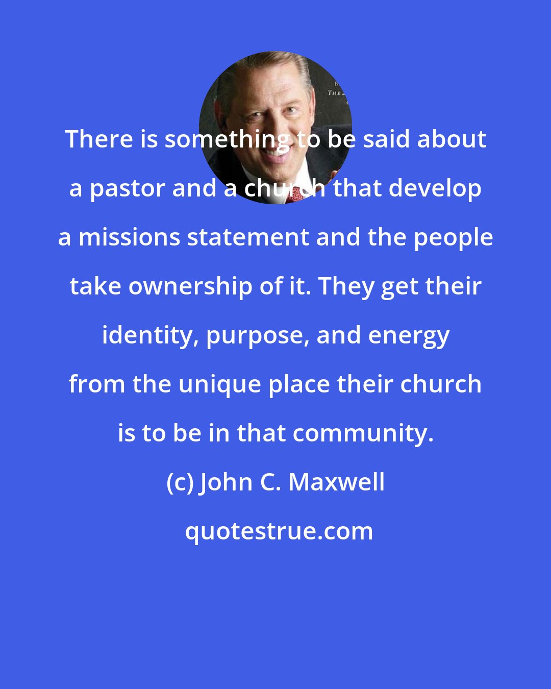 John C. Maxwell: There is something to be said about a pastor and a church that develop a missions statement and the people take ownership of it. They get their identity, purpose, and energy from the unique place their church is to be in that community.