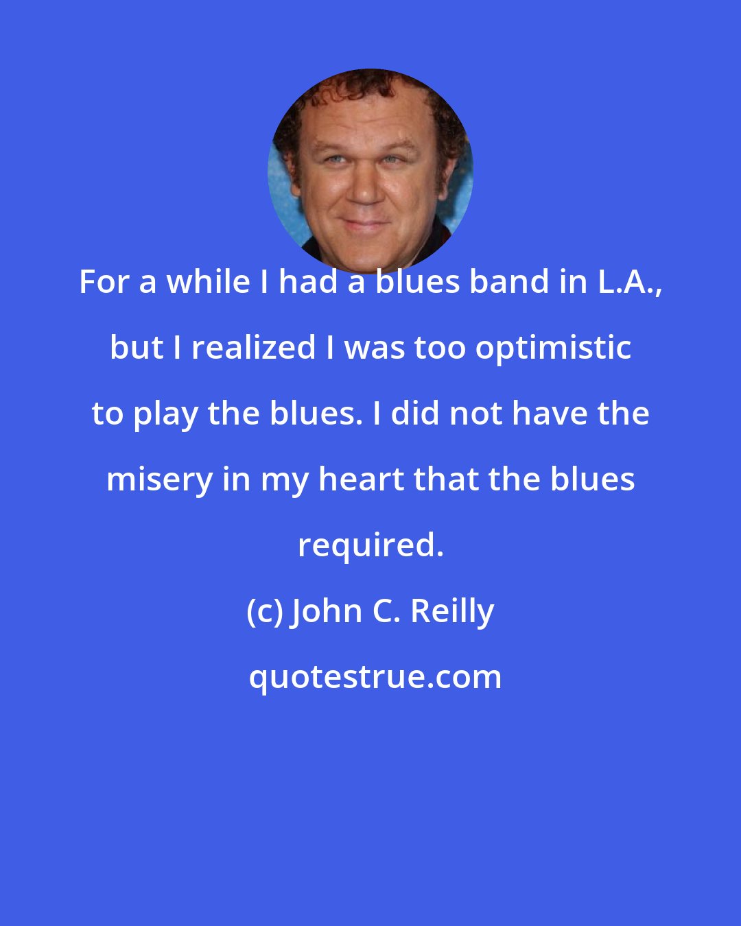 John C. Reilly: For a while I had a blues band in L.A., but I realized I was too optimistic to play the blues. I did not have the misery in my heart that the blues required.