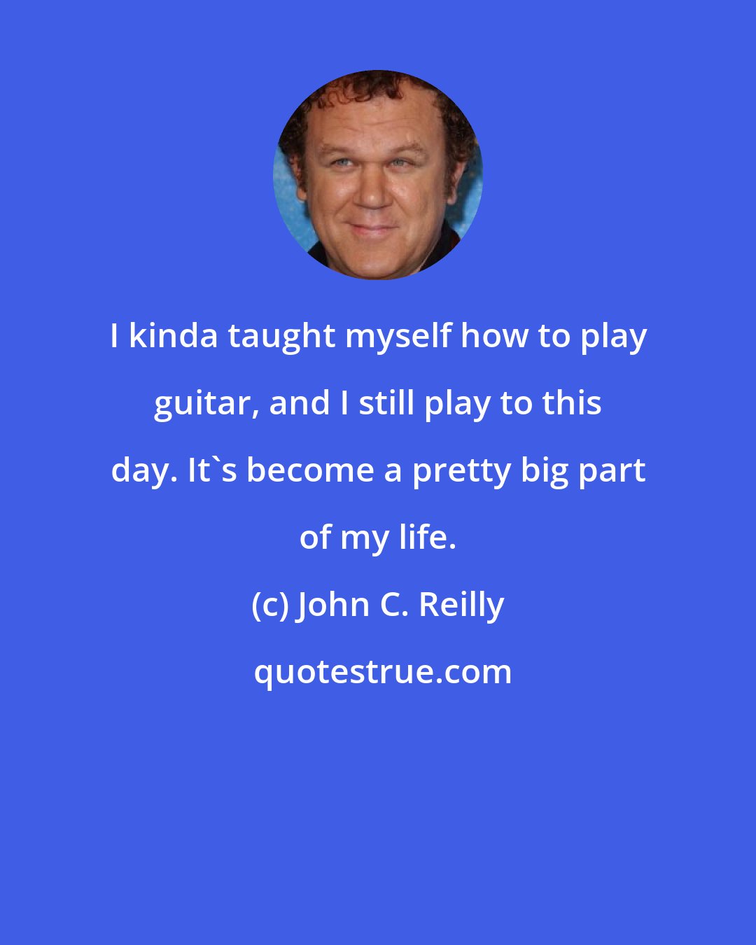 John C. Reilly: I kinda taught myself how to play guitar, and I still play to this day. It's become a pretty big part of my life.