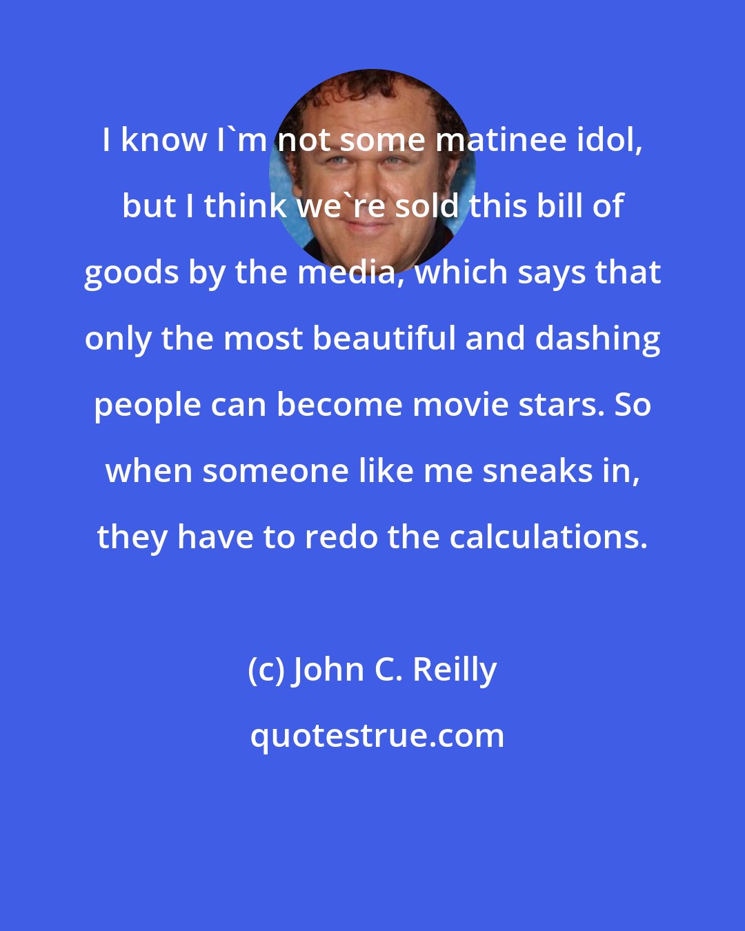 John C. Reilly: I know I'm not some matinee idol, but I think we're sold this bill of goods by the media, which says that only the most beautiful and dashing people can become movie stars. So when someone like me sneaks in, they have to redo the calculations.