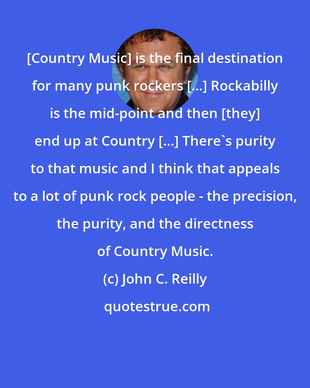 John C. Reilly: [Country Music] is the final destination for many punk rockers [...] Rockabilly is the mid-point and then [they] end up at Country [...] There's purity to that music and I think that appeals to a lot of punk rock people - the precision, the purity, and the directness of Country Music.