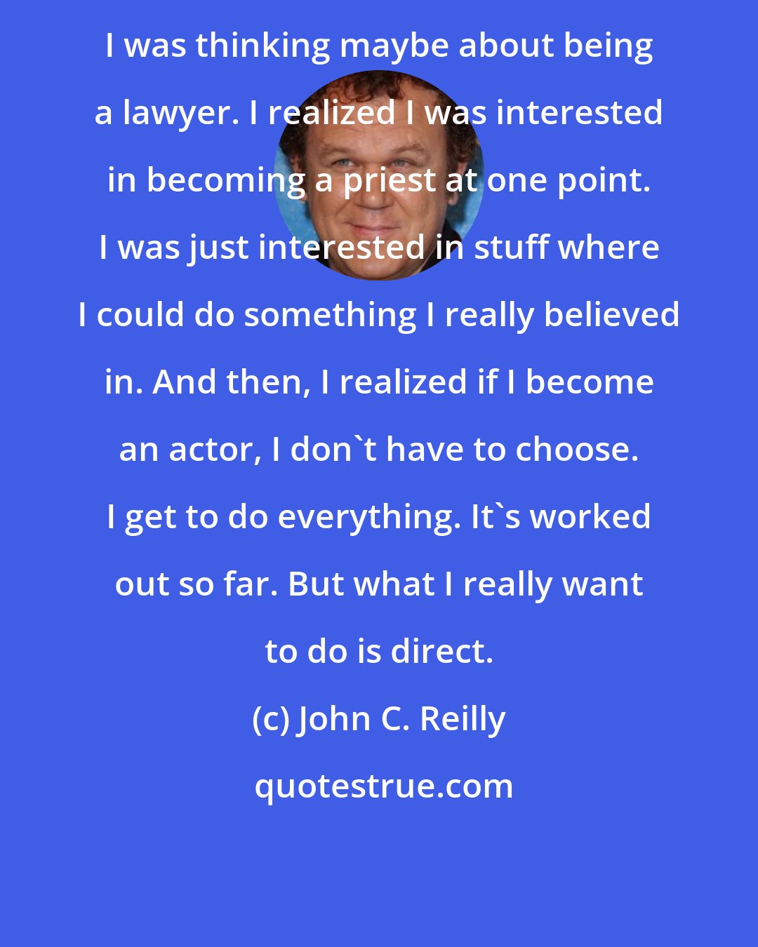 John C. Reilly: I was thinking maybe about being a lawyer. I realized I was interested in becoming a priest at one point. I was just interested in stuff where I could do something I really believed in. And then, I realized if I become an actor, I don't have to choose. I get to do everything. It's worked out so far. But what I really want to do is direct.