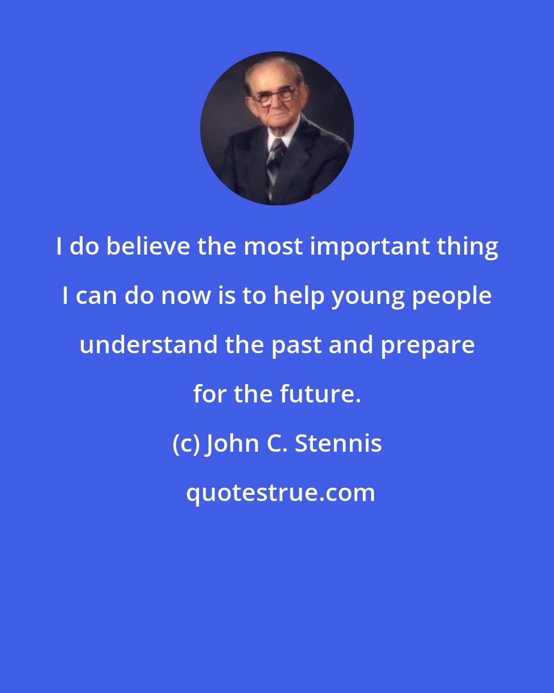 John C. Stennis: I do believe the most important thing I can do now is to help young people understand the past and prepare for the future.