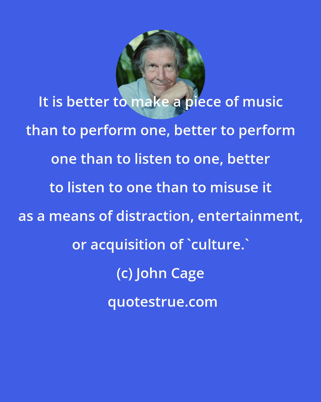 John Cage: It is better to make a piece of music than to perform one, better to perform one than to listen to one, better to listen to one than to misuse it as a means of distraction, entertainment, or acquisition of 'culture.'
