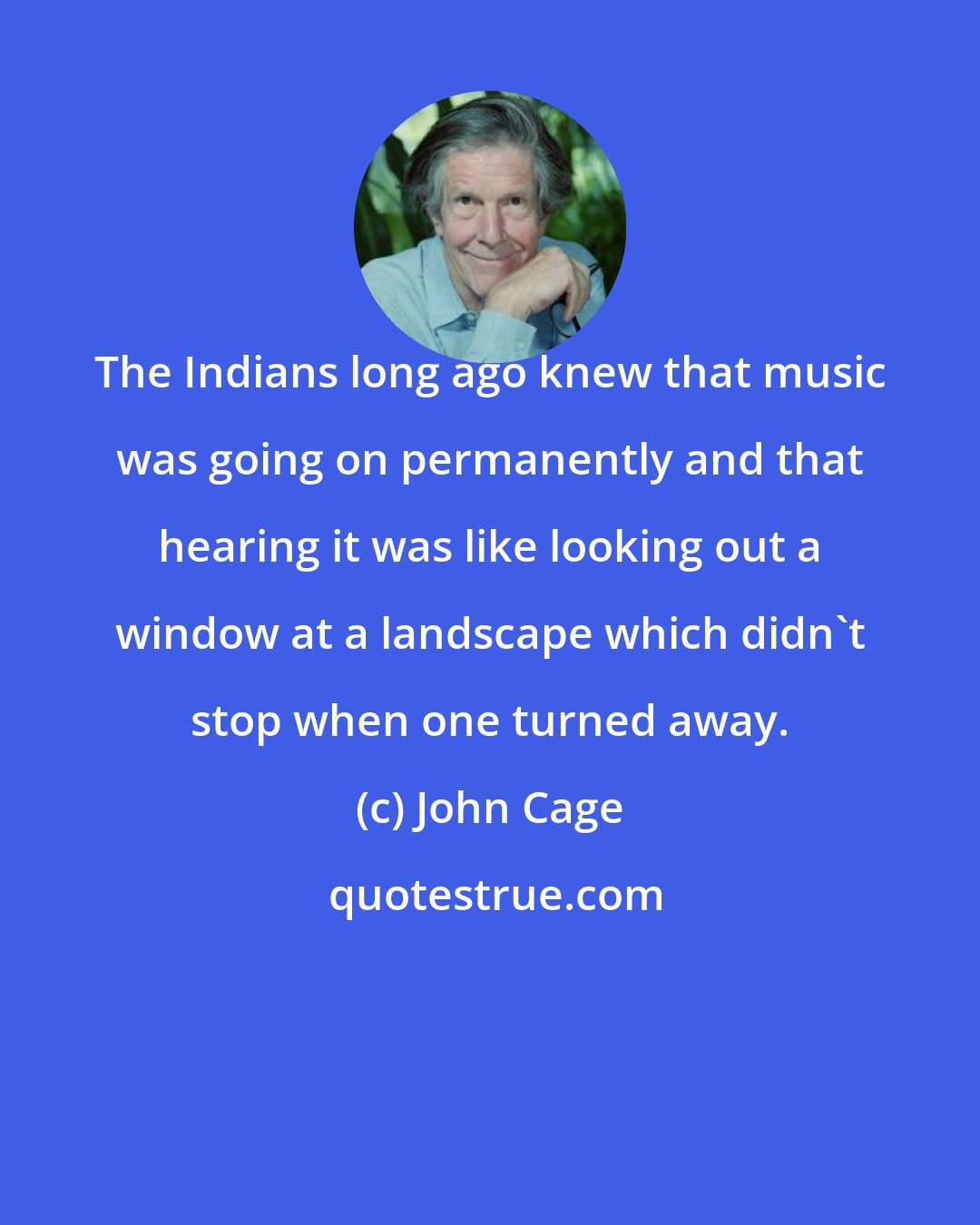 John Cage: The Indians long ago knew that music was going on permanently and that hearing it was like looking out a window at a landscape which didn't stop when one turned away.