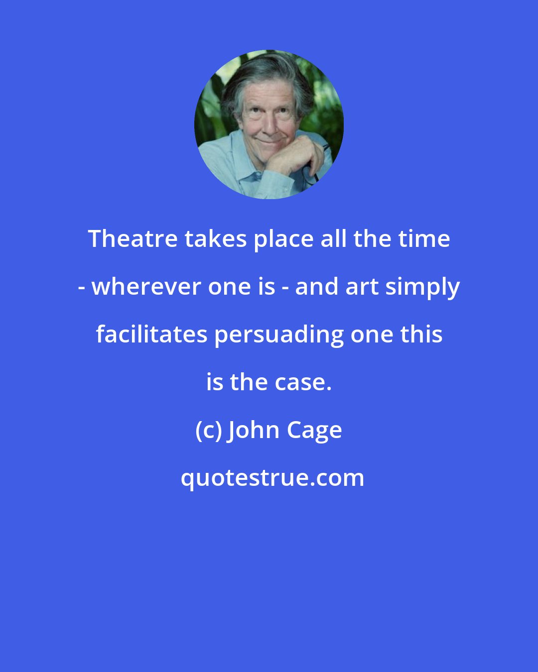 John Cage: Theatre takes place all the time - wherever one is - and art simply facilitates persuading one this is the case.