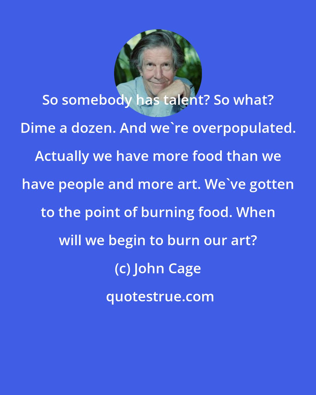 John Cage: So somebody has talent? So what? Dime a dozen. And we're overpopulated. Actually we have more food than we have people and more art. We've gotten to the point of burning food. When will we begin to burn our art?