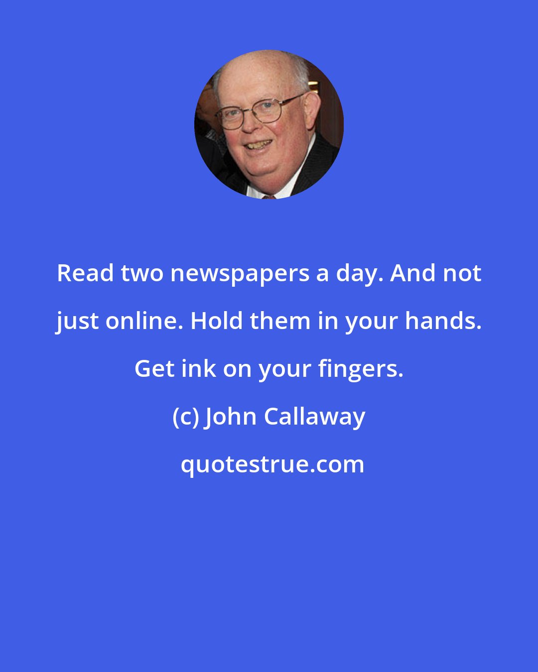 John Callaway: Read two newspapers a day. And not just online. Hold them in your hands. Get ink on your fingers.