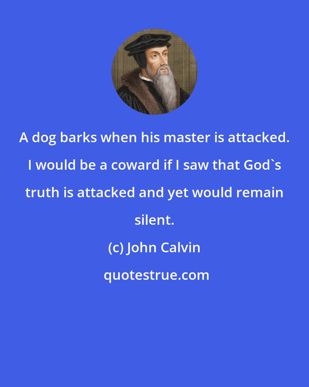 John Calvin: A dog barks when his master is attacked. I would be a coward if I saw that God's truth is attacked and yet would remain silent.