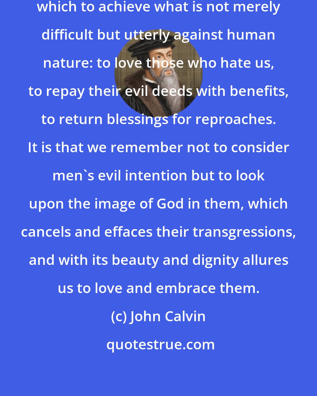 John Calvin: Assuredly there is but one way in which to achieve what is not merely difficult but utterly against human nature: to love those who hate us, to repay their evil deeds with benefits, to return blessings for reproaches. It is that we remember not to consider men's evil intention but to look upon the image of God in them, which cancels and effaces their transgressions, and with its beauty and dignity allures us to love and embrace them.