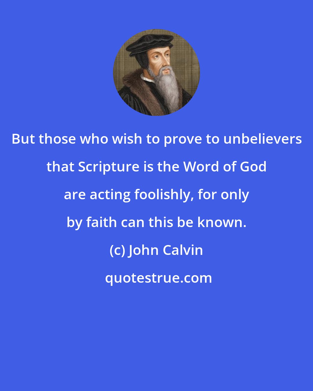 John Calvin: But those who wish to prove to unbelievers that Scripture is the Word of God are acting foolishly, for only by faith can this be known.