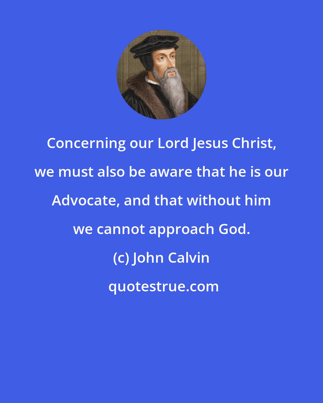 John Calvin: Concerning our Lord Jesus Christ, we must also be aware that he is our Advocate, and that without him we cannot approach God.