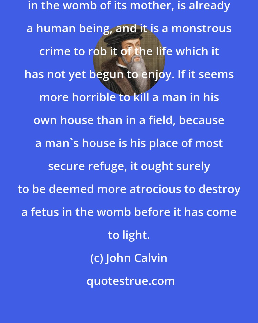 John Calvin: For the fetus, though enclosed in the womb of its mother, is already a human being, and it is a monstrous crime to rob it of the life which it has not yet begun to enjoy. If it seems more horrible to kill a man in his own house than in a field, because a man's house is his place of most secure refuge, it ought surely to be deemed more atrocious to destroy a fetus in the womb before it has come to light.