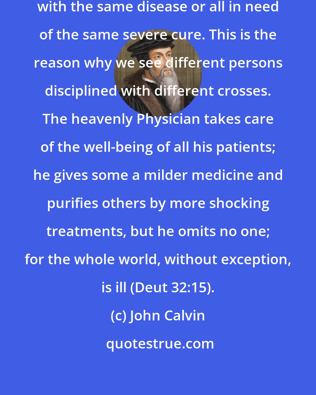 John Calvin: For we are not all equally afflicted with the same disease or all in need of the same severe cure. This is the reason why we see different persons disciplined with different crosses. The heavenly Physician takes care of the well-being of all his patients; he gives some a milder medicine and purifies others by more shocking treatments, but he omits no one; for the whole world, without exception, is ill (Deut 32:15).