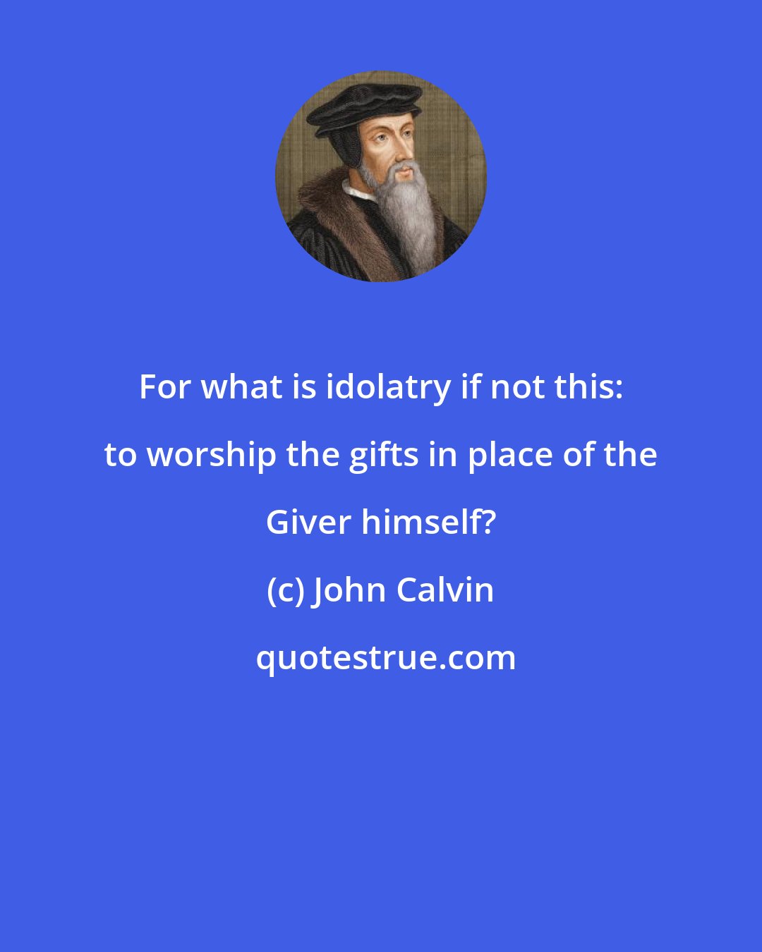 John Calvin: For what is idolatry if not this: to worship the gifts in place of the Giver himself?