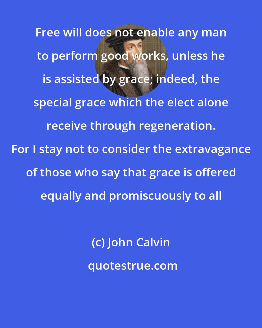 John Calvin: Free will does not enable any man to perform good works, unless he is assisted by grace; indeed, the special grace which the elect alone receive through regeneration. For I stay not to consider the extravagance of those who say that grace is offered equally and promiscuously to all