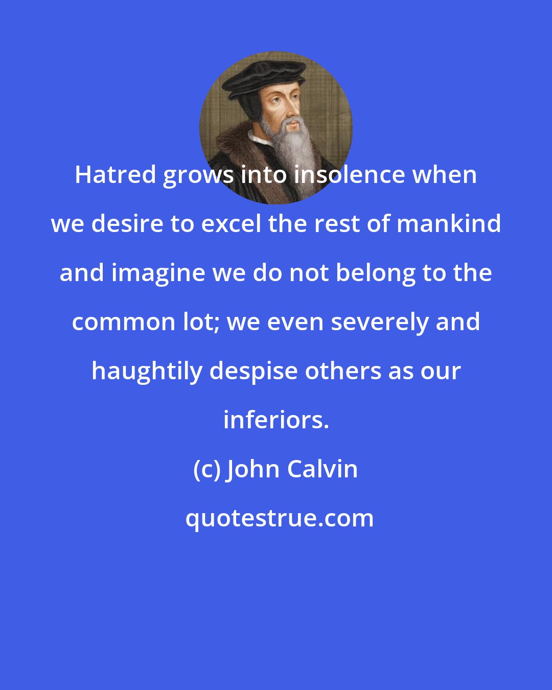 John Calvin: Hatred grows into insolence when we desire to excel the rest of mankind and imagine we do not belong to the common lot; we even severely and haughtily despise others as our inferiors.