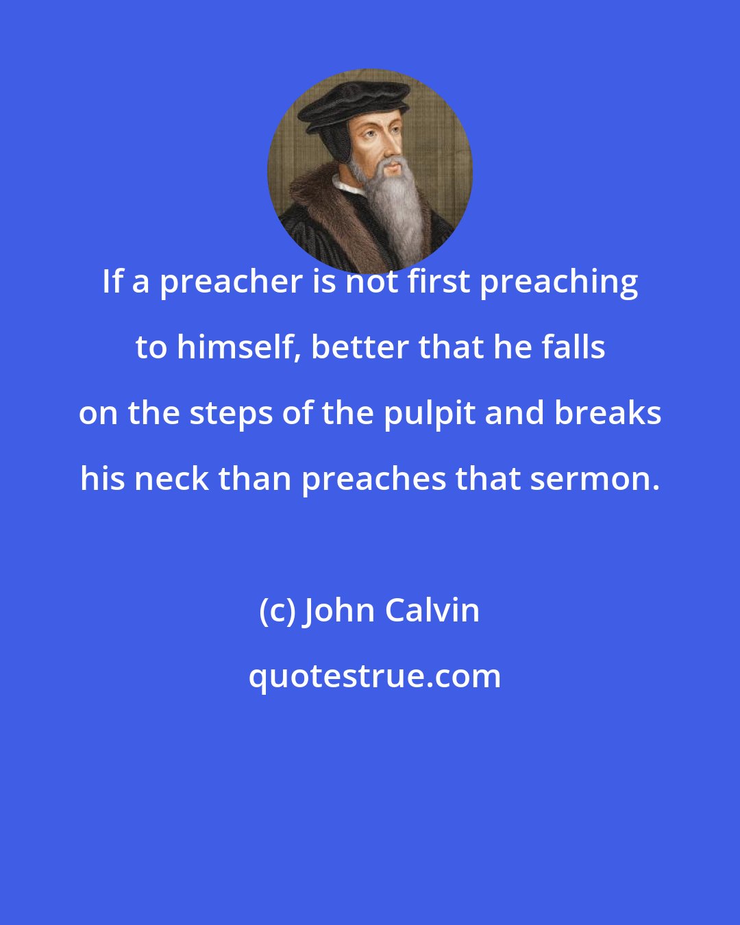 John Calvin: If a preacher is not first preaching to himself, better that he falls on the steps of the pulpit and breaks his neck than preaches that sermon.