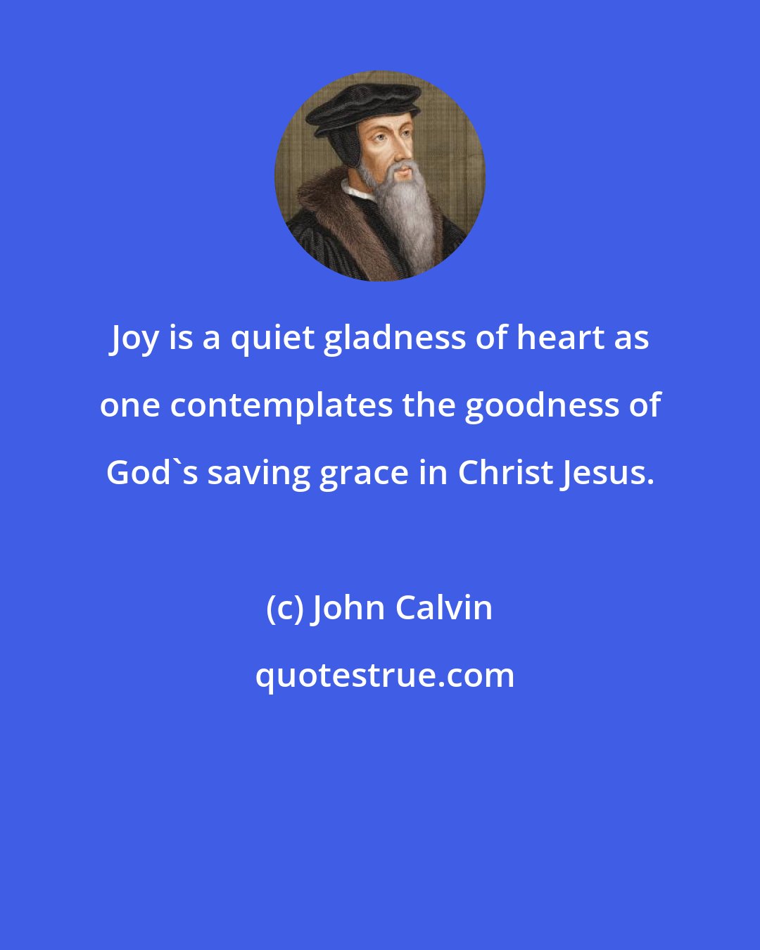 John Calvin: Joy is a quiet gladness of heart as one contemplates the goodness of God's saving grace in Christ Jesus.