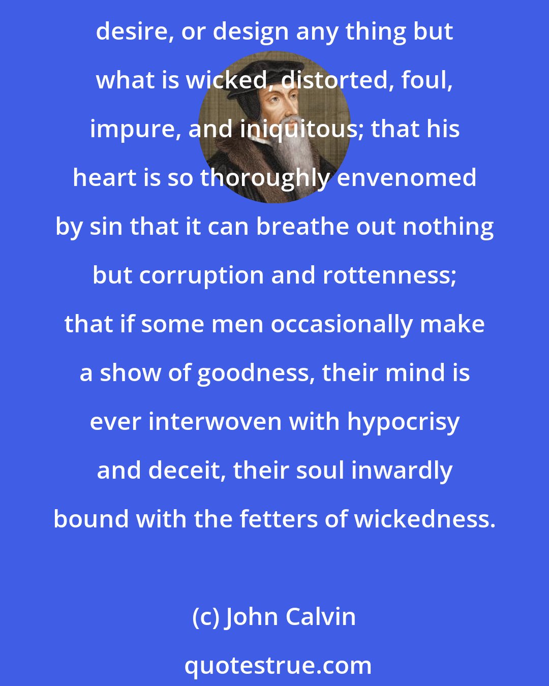 John Calvin: Let it stand, therefore, as an indubitable truth, which no engines can shake, that the mind of man is so entirely alienated from the righteousness of God that he cannot conceive, desire, or design any thing but what is wicked, distorted, foul, impure, and iniquitous; that his heart is so thoroughly envenomed by sin that it can breathe out nothing but corruption and rottenness; that if some men occasionally make a show of goodness, their mind is ever interwoven with hypocrisy and deceit, their soul inwardly bound with the fetters of wickedness.