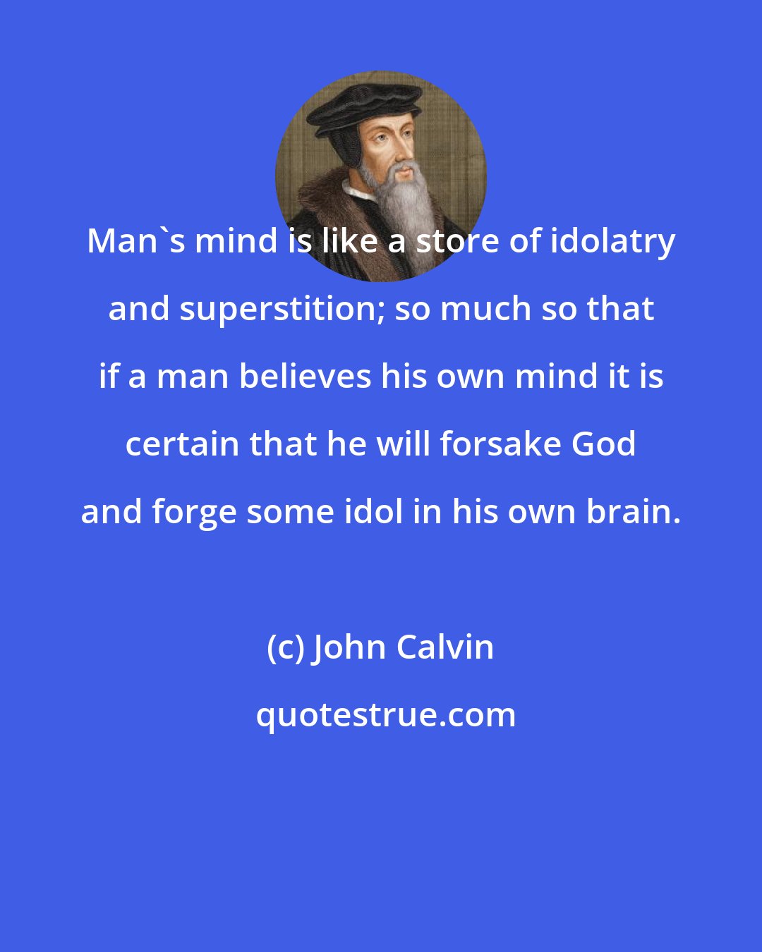 John Calvin: Man's mind is like a store of idolatry and superstition; so much so that if a man believes his own mind it is certain that he will forsake God and forge some idol in his own brain.