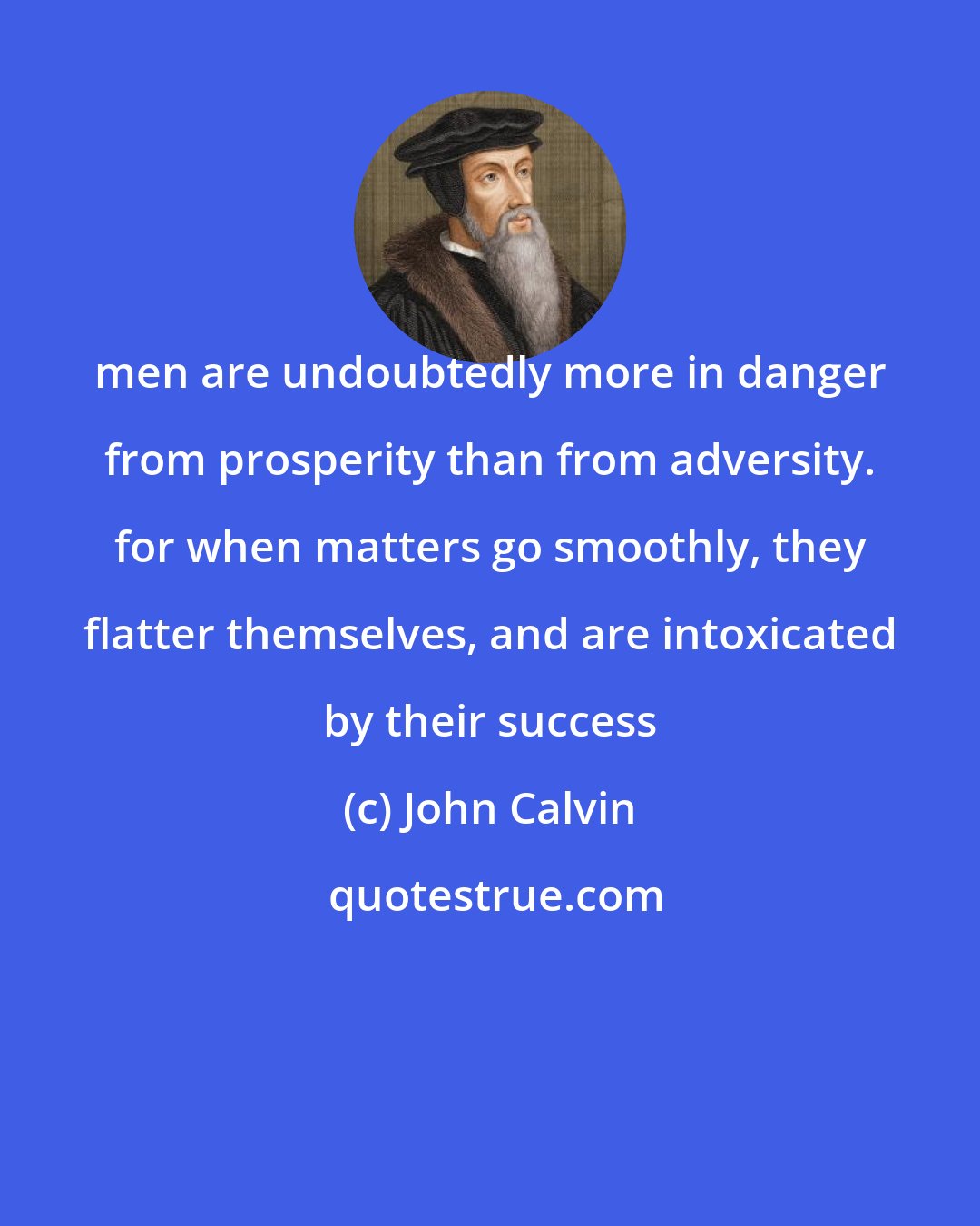 John Calvin: men are undoubtedly more in danger from prosperity than from adversity. for when matters go smoothly, they flatter themselves, and are intoxicated by their success