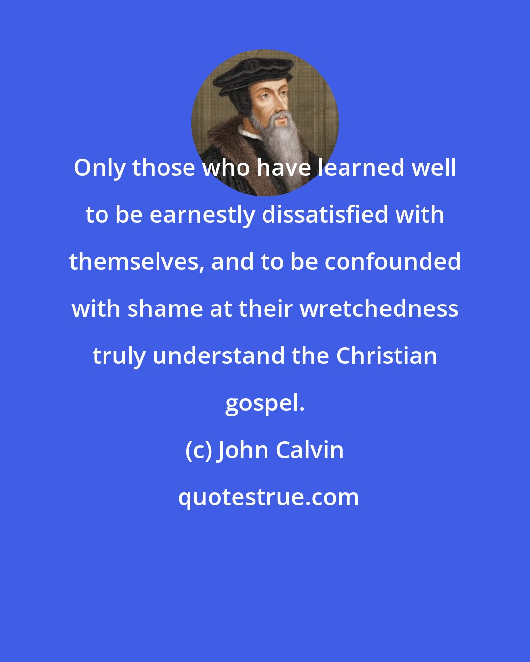 John Calvin: Only those who have learned well to be earnestly dissatisfied with themselves, and to be confounded with shame at their wretchedness truly understand the Christian gospel.