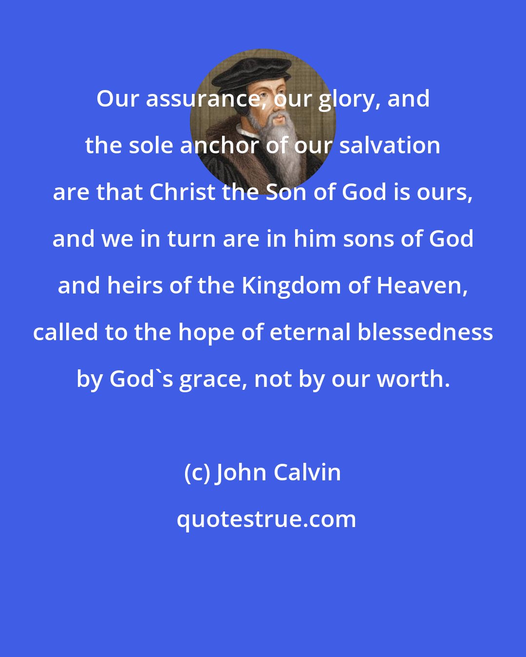 John Calvin: Our assurance, our glory, and the sole anchor of our salvation are that Christ the Son of God is ours, and we in turn are in him sons of God and heirs of the Kingdom of Heaven, called to the hope of eternal blessedness by God's grace, not by our worth.