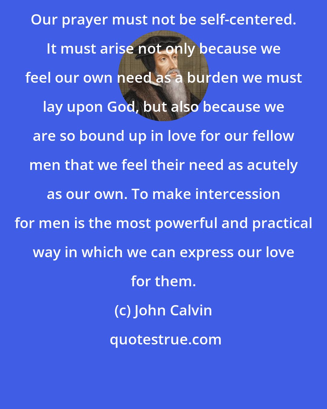 John Calvin: Our prayer must not be self-centered. It must arise not only because we feel our own need as a burden we must lay upon God, but also because we are so bound up in love for our fellow men that we feel their need as acutely as our own. To make intercession for men is the most powerful and practical way in which we can express our love for them.