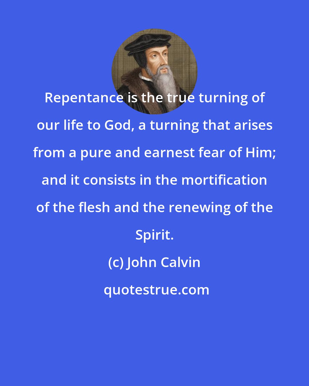 John Calvin: Repentance is the true turning of our life to God, a turning that arises from a pure and earnest fear of Him; and it consists in the mortification of the flesh and the renewing of the Spirit.