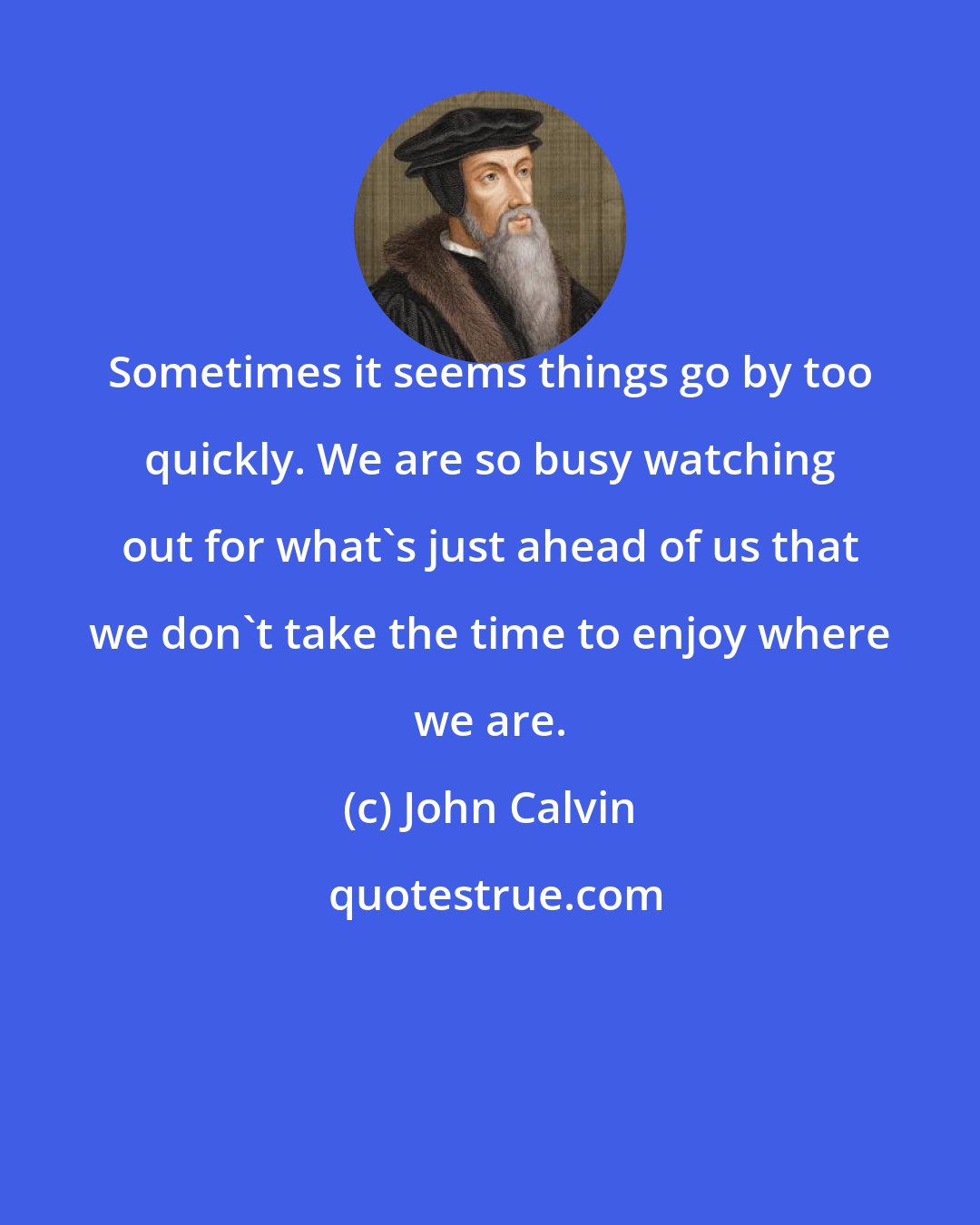 John Calvin: Sometimes it seems things go by too quickly. We are so busy watching out for what's just ahead of us that we don't take the time to enjoy where we are.