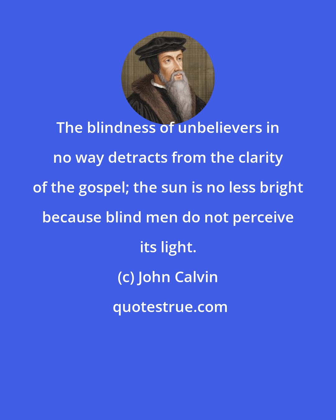 John Calvin: The blindness of unbelievers in no way detracts from the clarity of the gospel; the sun is no less bright because blind men do not perceive its light.