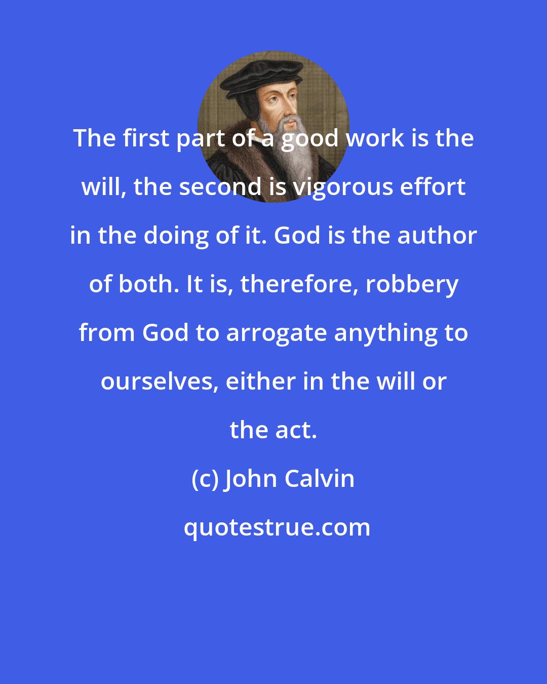 John Calvin: The first part of a good work is the will, the second is vigorous effort in the doing of it. God is the author of both. It is, therefore, robbery from God to arrogate anything to ourselves, either in the will or the act.