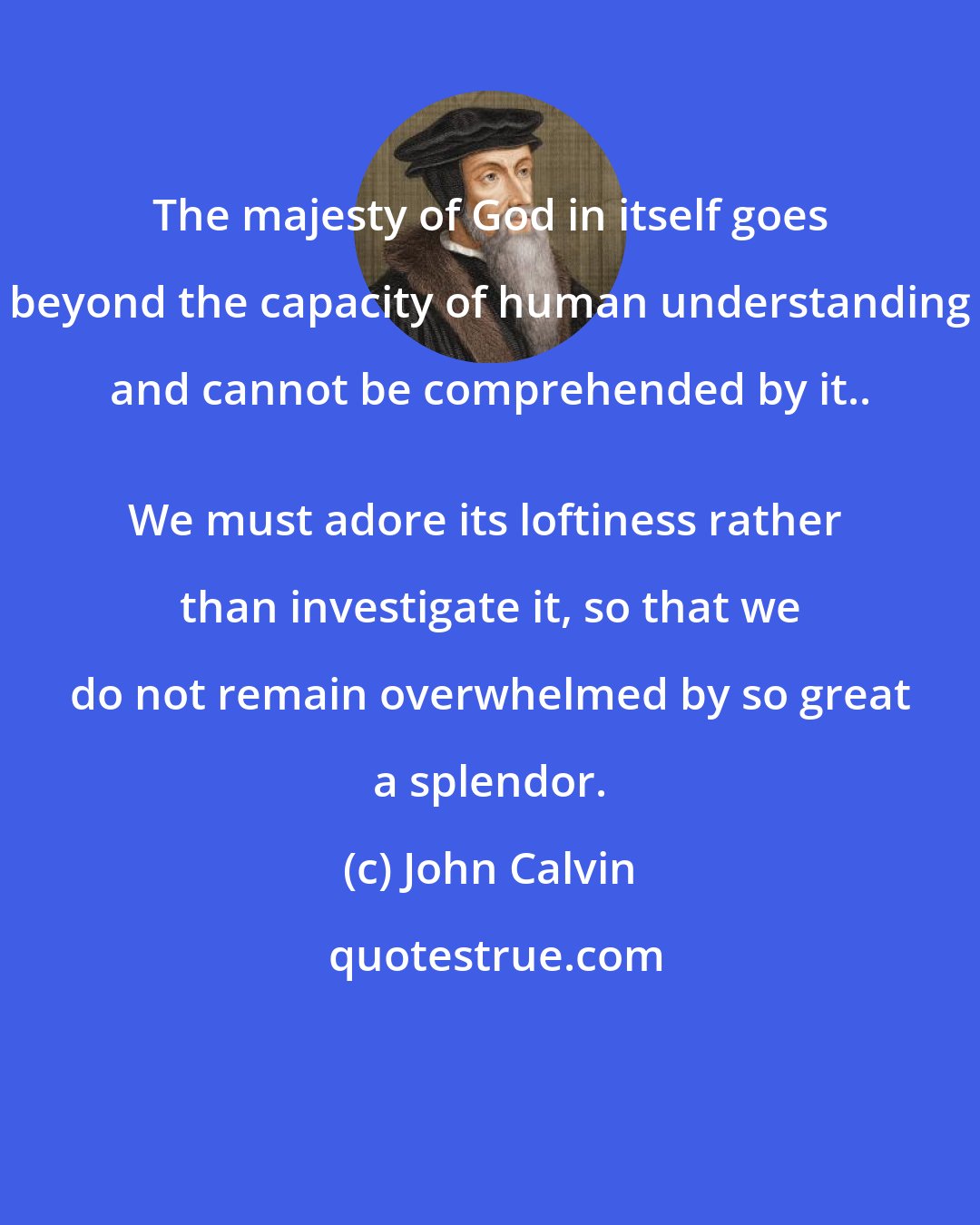 John Calvin: The majesty of God in itself goes beyond the capacity of human understanding and cannot be comprehended by it.. 
We must adore its loftiness rather than investigate it, so that we do not remain overwhelmed by so great a splendor.