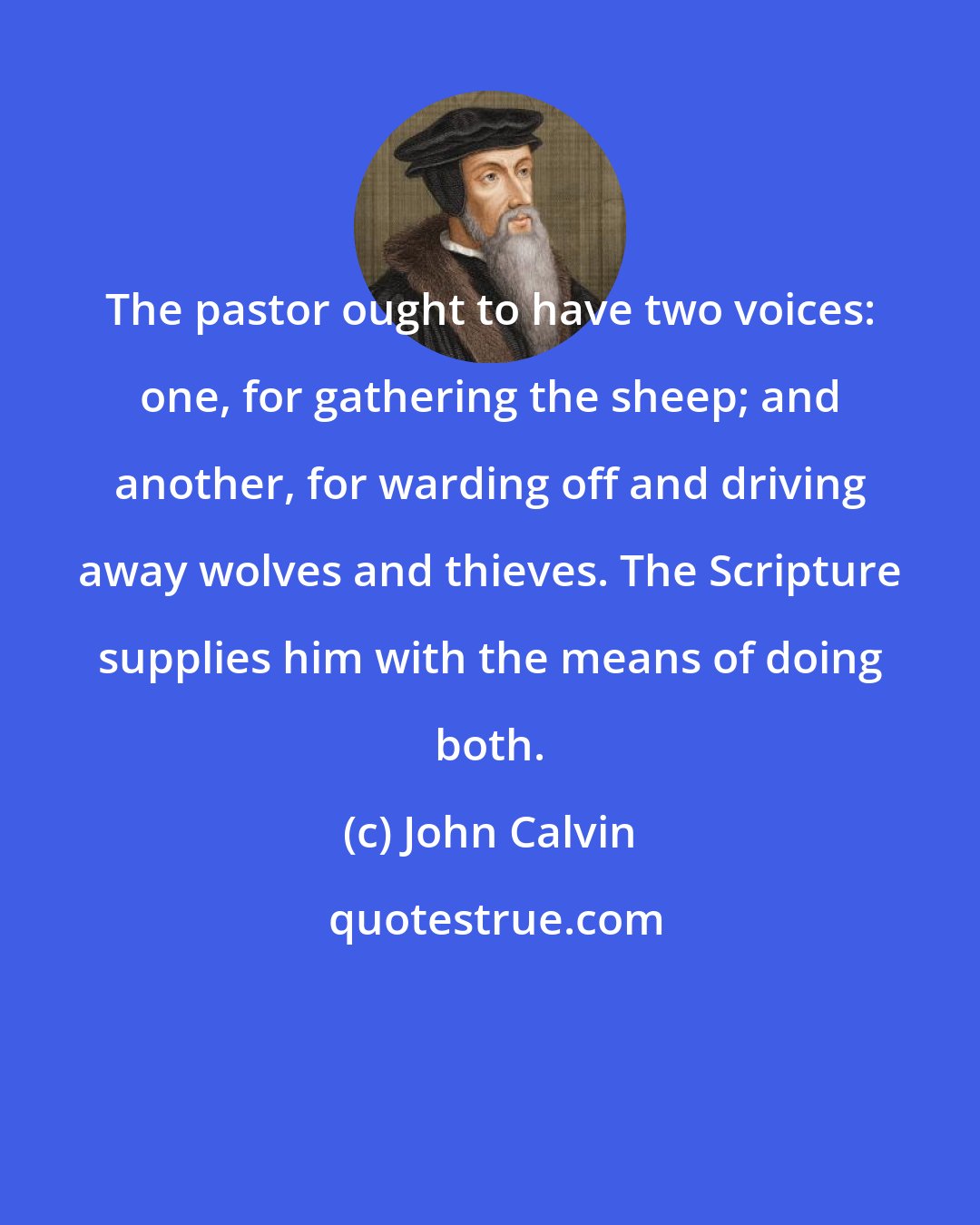 John Calvin: The pastor ought to have two voices: one, for gathering the sheep; and another, for warding off and driving away wolves and thieves. The Scripture supplies him with the means of doing both.