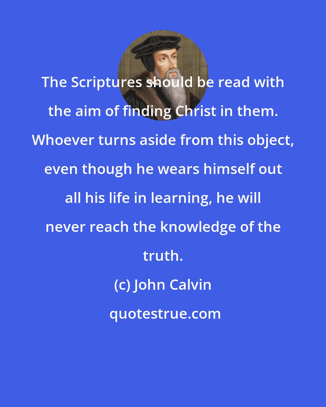 John Calvin: The Scriptures should be read with the aim of finding Christ in them. Whoever turns aside from this object, even though he wears himself out all his life in learning, he will never reach the knowledge of the truth.