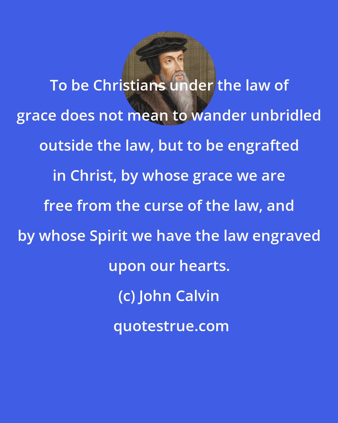 John Calvin: To be Christians under the law of grace does not mean to wander unbridled outside the law, but to be engrafted in Christ, by whose grace we are free from the curse of the law, and by whose Spirit we have the law engraved upon our hearts.