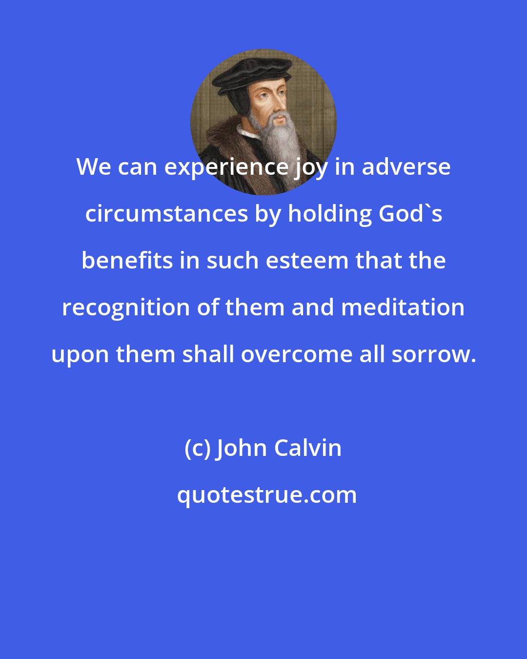 John Calvin: We can experience joy in adverse circumstances by holding God's benefits in such esteem that the recognition of them and meditation upon them shall overcome all sorrow.