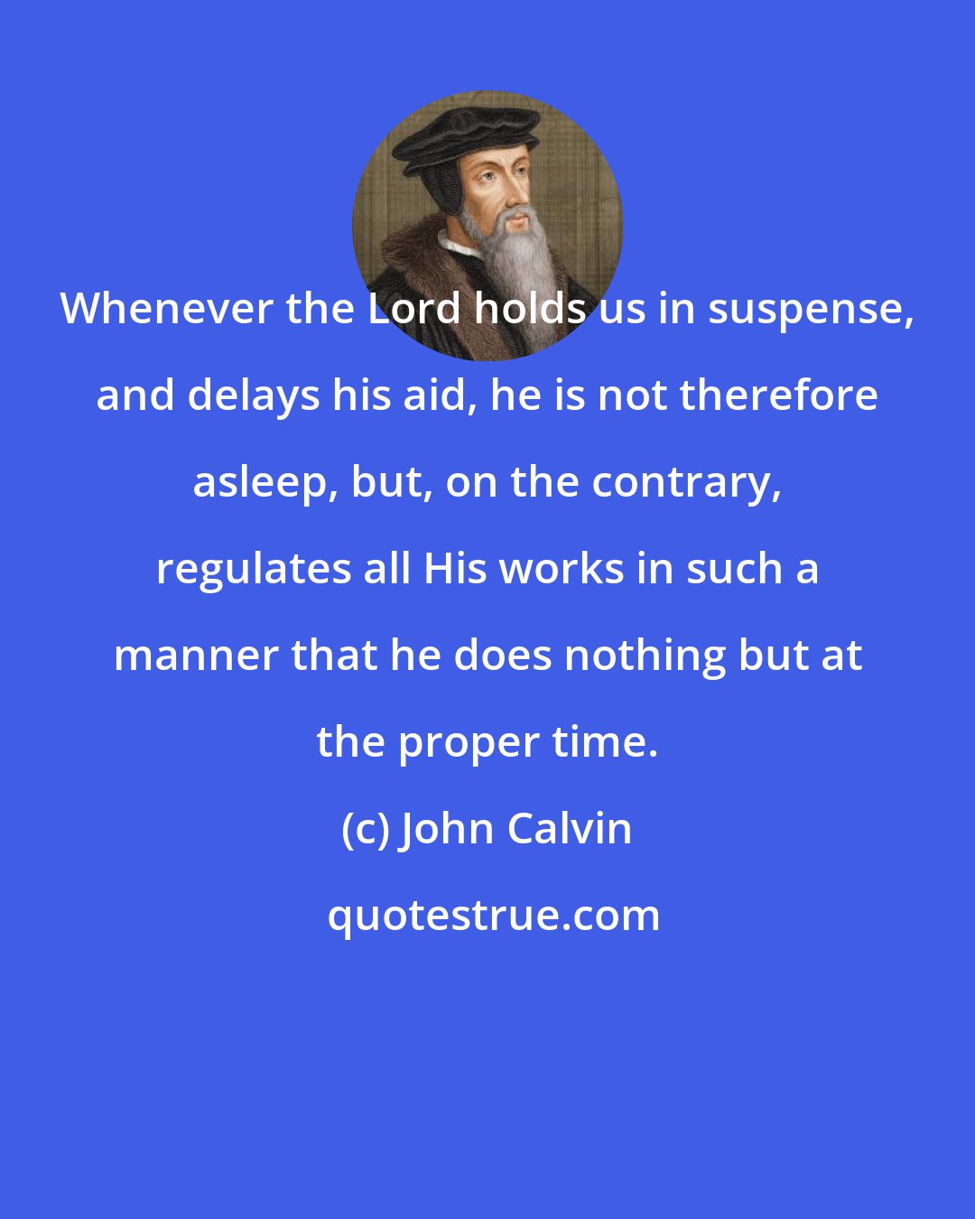 John Calvin: Whenever the Lord holds us in suspense, and delays his aid, he is not therefore asleep, but, on the contrary, regulates all His works in such a manner that he does nothing but at the proper time.